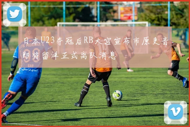 日本U23夺冠后RB大宫宣布市原吏音即将留洋正式离队消息