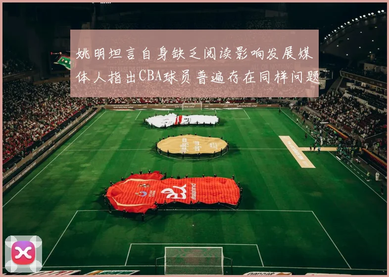 姚明坦言自身缺乏阅读影响发展媒体人指出CBA球员普遍存在同样问题