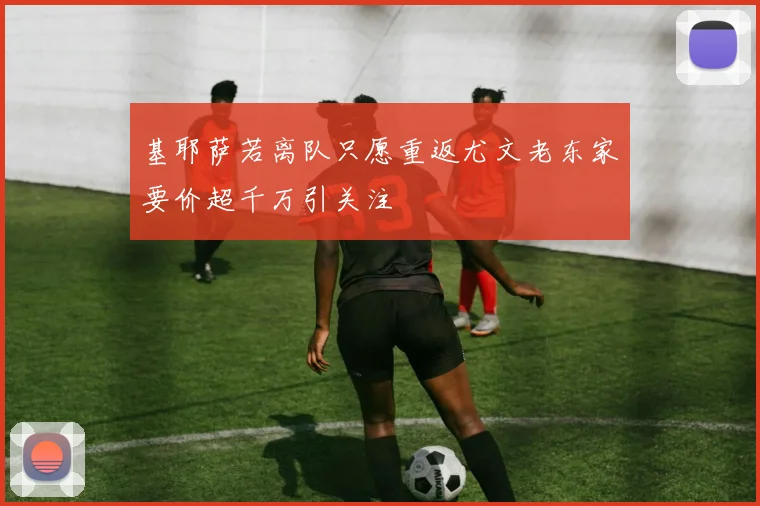 基耶萨若离队只愿重返尤文老东家要价超千万引关注