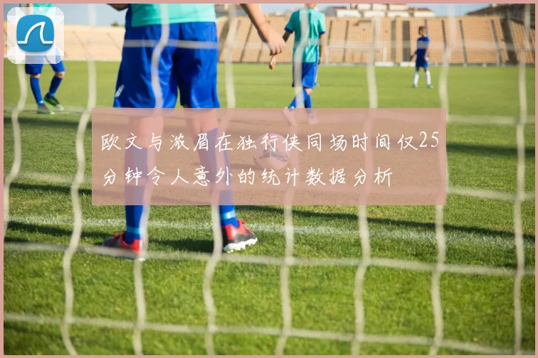 欧文与浓眉在独行侠同场时间仅25分钟令人意外的统计数据分析