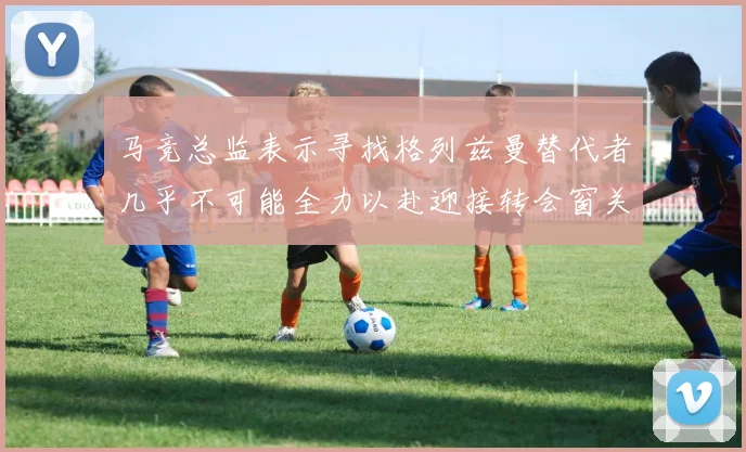 马竞总监表示寻找格列兹曼替代者几乎不可能全力以赴迎接转会窗关闭