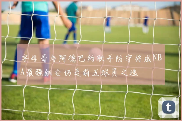 字母哥与阿德巴约联手防守将成NBA最强组合仍是前五球员之选