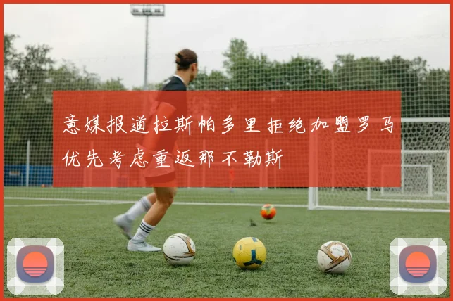 意媒报道拉斯帕多里拒绝加盟罗马优先考虑重返那不勒斯