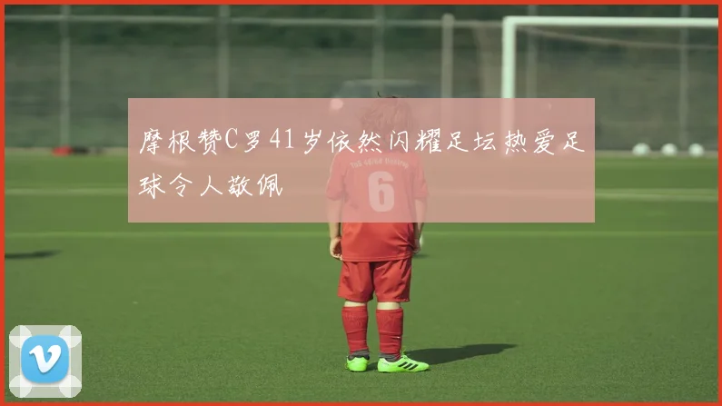 摩根赞C罗41岁依然闪耀足坛热爱足球令人敬佩