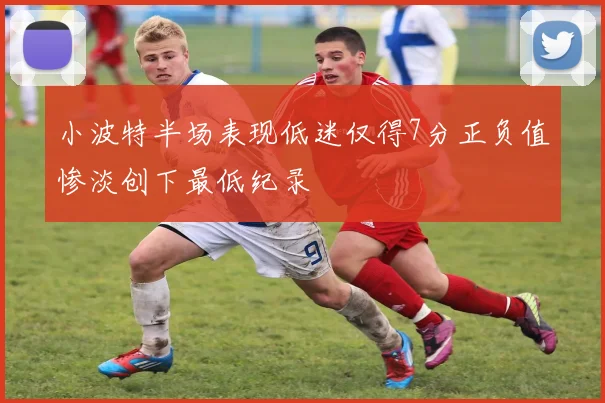 小波特半场表现低迷仅得7分正负值惨淡创下最低纪录