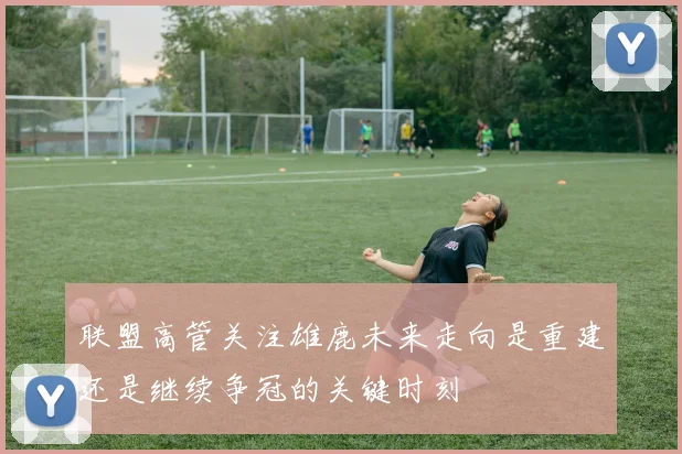 联盟高管关注雄鹿未来走向是重建还是继续争冠的关键时刻