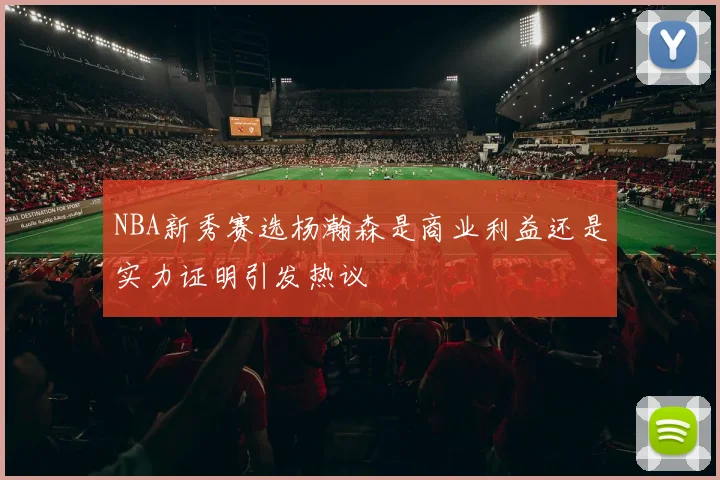 NBA新秀赛选杨瀚森是商业利益还是实力证明引发热议