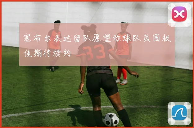 塞布尔表达留队愿望称球队氛围极佳期待续约