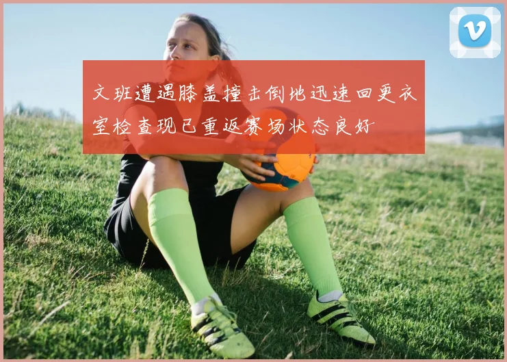 文班遭遇膝盖撞击倒地迅速回更衣室检查现已重返赛场状态良好