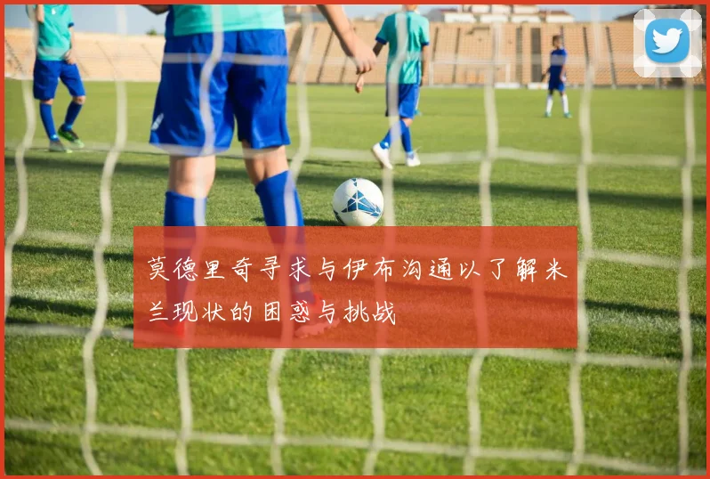 莫德里奇寻求与伊布沟通以了解米兰现状的困惑与挑战