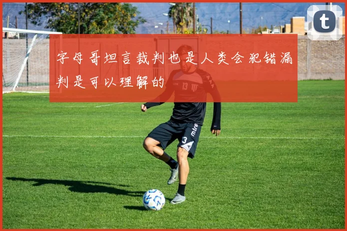 字母哥坦言裁判也是人类会犯错漏判是可以理解的