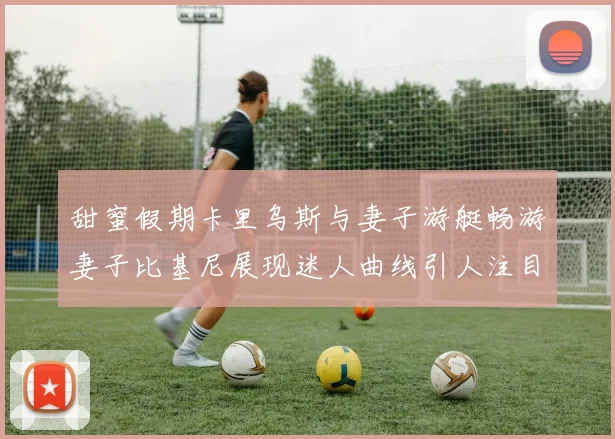 甜蜜假期卡里乌斯与妻子游艇畅游妻子比基尼展现迷人曲线引人注目