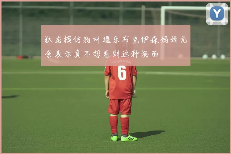 狄龙模仿狗叫逗乐布克伊森妈妈无奈表示真不想看到这种场面